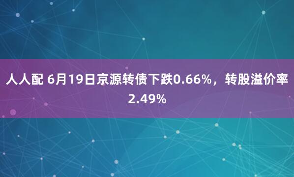 人人配 6月19日京源转债下跌0.66%，转股溢价率2.49%