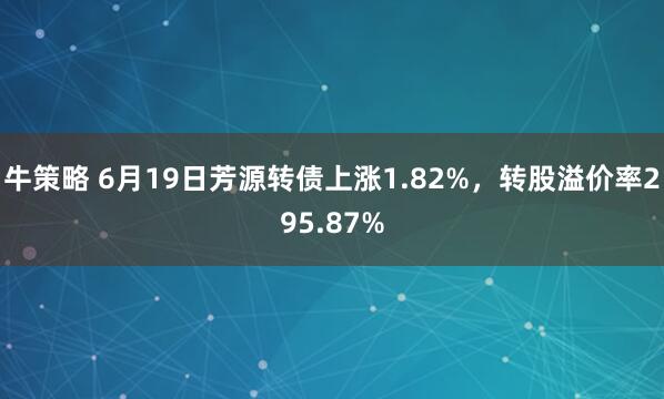 牛策略 6月19日芳源转债上涨1.82%，转股溢价率295.87%