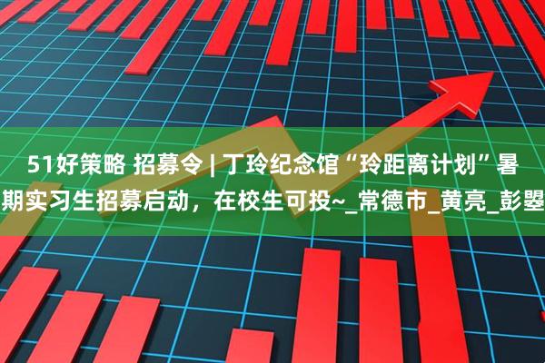 51好策略 招募令 | 丁玲纪念馆“玲距离计划”暑期实习生招募启动，在校生可投~_常德市_黄亮_彭曌