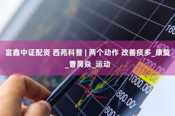 富鑫中证配资 西苑科普 | 两个动作 改善痰多_康复_曹昺焱_运动