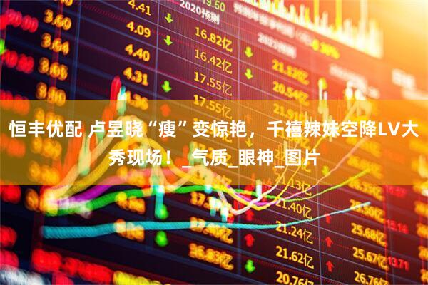 恒丰优配 卢昱晓“瘦”变惊艳，千禧辣妹空降LV大秀现场！_气质_眼神_图片