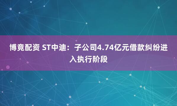 博竟配资 ST中迪：子公司4.74亿元借款纠纷进入执行阶段