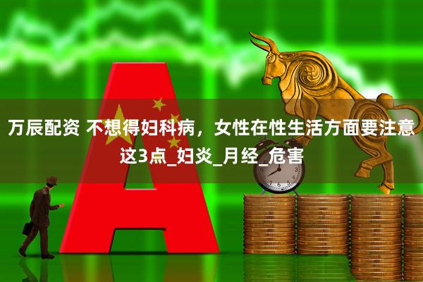万辰配资 不想得妇科病，女性在性生活方面要注意这3点_妇炎_月经_危害