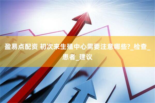 盈易点配资 初次来生殖中心需要注意哪些?_检查_患者_建议