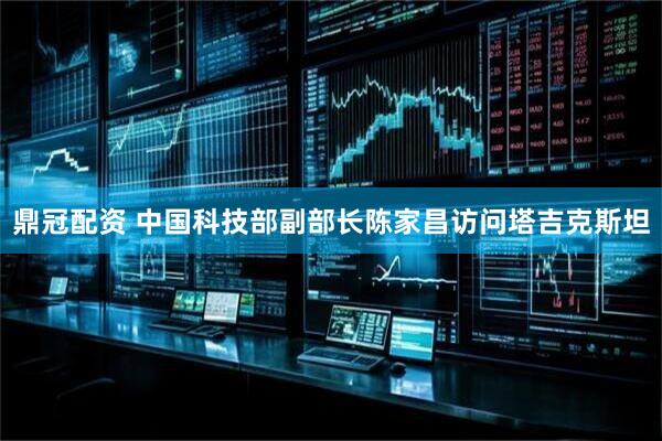 鼎冠配资 中国科技部副部长陈家昌访问塔吉克斯坦
