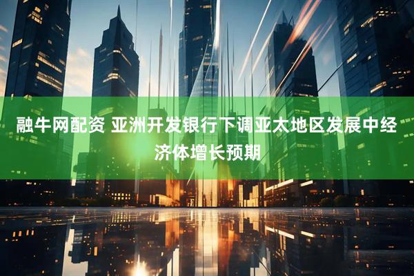 融牛网配资 亚洲开发银行下调亚太地区发展中经济体增长预期