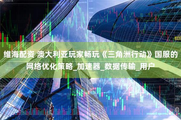 维海配资 澳大利亚玩家畅玩《三角洲行动》国服的网络优化策略_加速器_数据传输_用户