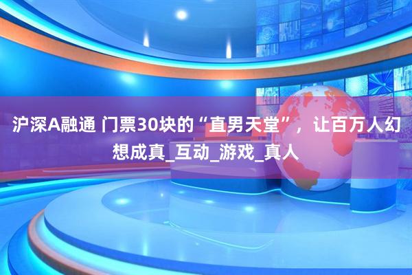 沪深A融通 门票30块的“直男天堂”，让百万人幻想成真_互动_游戏_真人