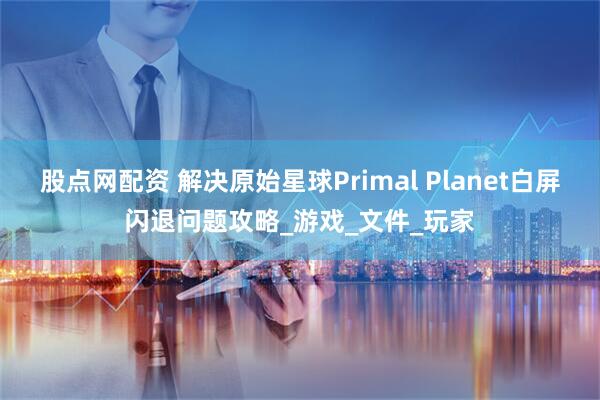 股点网配资 解决原始星球Primal Planet白屏闪退问题攻略_游戏_文件_玩家
