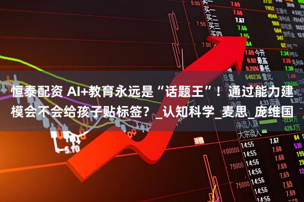 恒泰配资 AI+教育永远是“话题王”！通过能力建模会不会给孩子贴标签？_认知科学_麦思_庞维国