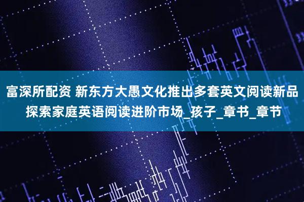 富深所配资 新东方大愚文化推出多套英文阅读新品 探索家庭英语阅读进阶市场_孩子_章书_章节