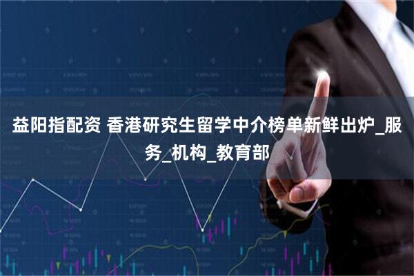 益阳指配资 香港研究生留学中介榜单新鲜出炉_服务_机构_教育部