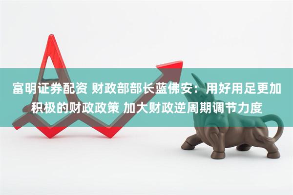 富明证券配资 财政部部长蓝佛安：用好用足更加积极的财政政策 加大财政逆周期调节力度