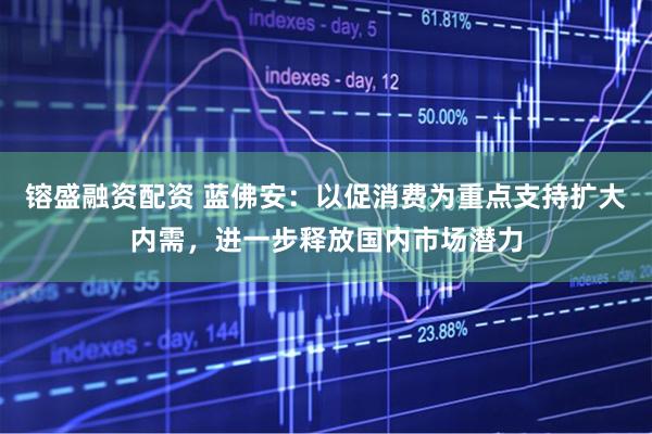 镕盛融资配资 蓝佛安：以促消费为重点支持扩大内需，进一步释放国内市场潜力