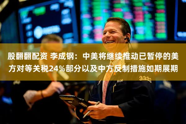 股翻翻配资 李成钢：中美将继续推动已暂停的美方对等关税24%部分以及中方反制措施如期展期