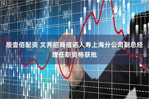 股壹佰配资 文荠招商信诺人寿上海分公司副总经理任职资格获批
