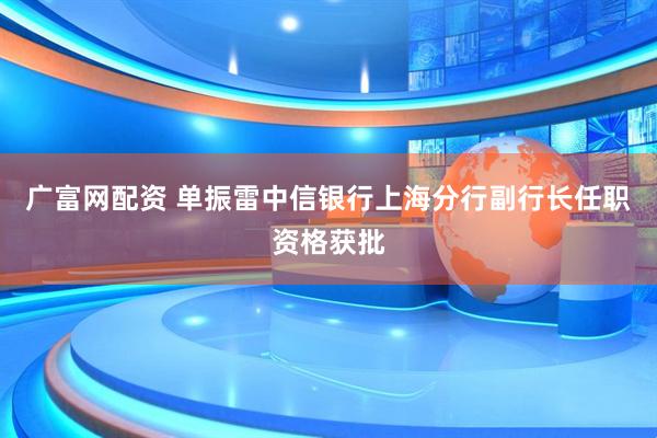 广富网配资 单振雷中信银行上海分行副行长任职资格获批