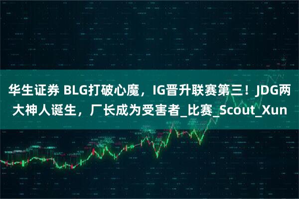 华生证券 BLG打破心魔，IG晋升联赛第三！JDG两大神人诞生，厂长成为受害者_比赛_Scout_Xun