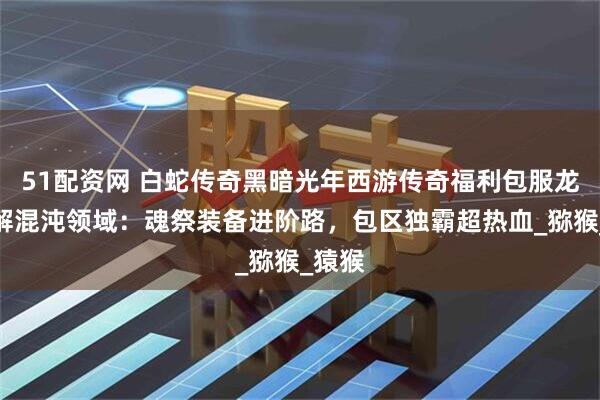51配资网 白蛇传奇黑暗光年西游传奇福利包服龙少详解混沌领域：魂祭装备进阶路，包区独霸超热血_猕猴_猿猴