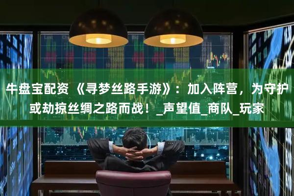 牛盘宝配资 《寻梦丝路手游》：加入阵营，为守护或劫掠丝绸之路而战！_声望值_商队_玩家