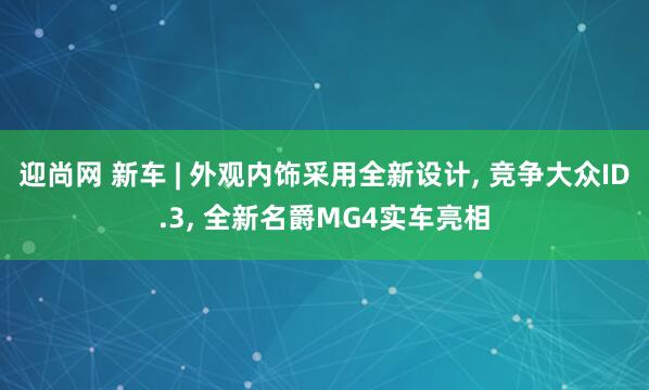 迎尚网 新车 | 外观内饰采用全新设计, 竞争大众ID.3, 全新名爵MG4实车亮相