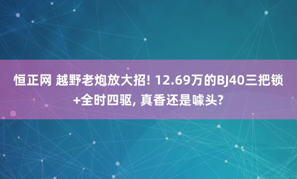 恒正网 越野老炮放大招! 12.69万的BJ40三把锁+全时四驱, 真香还是噱头?