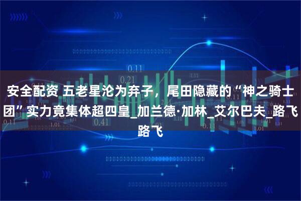 安全配资 五老星沦为弃子，尾田隐藏的“神之骑士团”实力竟集体超四皇_加兰德·加林_艾尔巴夫_路飞