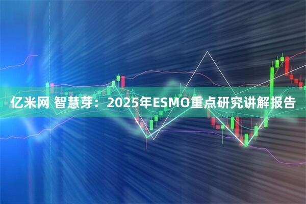 亿米网 智慧芽：2025年ESMO重点研究讲解报告