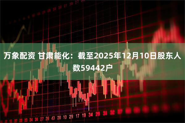 万象配资 甘肃能化：截至2025年12月10日股东人数59442户